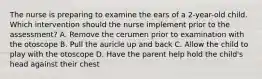 The nurse is preparing to examine the ears of a​ 2-year-old child. Which intervention should the nurse implement prior to the​ assessment? A. Remove the cerumen prior to examination with the otoscope B. Pull the auricle up and back C. Allow the child to play with the otoscope D. Have the parent help hold the child's head against their chest