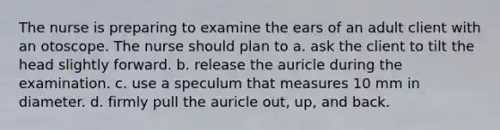 The nurse is preparing to examine the ears of an adult client with an otoscope. The nurse should plan to a. ask the client to tilt the head slightly forward. b. release the auricle during the examination. c. use a speculum that measures 10 mm in diameter. d. firmly pull the auricle out, up, and back.