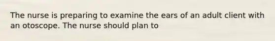 The nurse is preparing to examine the ears of an adult client with an otoscope. The nurse should plan to