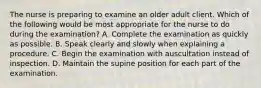 The nurse is preparing to examine an older adult client. Which of the following would be most appropriate for the nurse to do during the examination? A. Complete the examination as quickly as possible. B. Speak clearly and slowly when explaining a procedure. C. Begin the examination with auscultation instead of inspection. D. Maintain the supine position for each part of the examination.