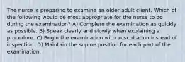 The nurse is preparing to examine an older adult client. Which of the following would be most appropriate for the nurse to do during the examination? A) Complete the examination as quickly as possible. B) Speak clearly and slowly when explaining a procedure. C) Begin the examination with auscultation instead of inspection. D) Maintain the supine position for each part of the examination.