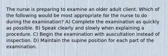 The nurse is preparing to examine an older adult client. Which of the following would be most appropriate for the nurse to do during the examination? A) Complete the examination as quickly as possible. B) Speak clearly and slowly when explaining a procedure. C) Begin the examination with auscultation instead of inspection. D) Maintain the supine position for each part of the examination.