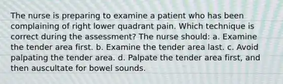 The nurse is preparing to examine a patient who has been complaining of right lower quadrant pain. Which technique is correct during the assessment? The nurse should: a. Examine the tender area first. b. Examine the tender area last. c. Avoid palpating the tender area. d. Palpate the tender area first, and then auscultate for bowel sounds.