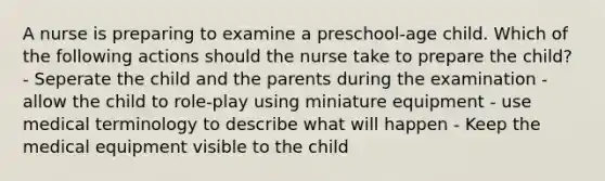 A nurse is preparing to examine a preschool-age child. Which of the following actions should the nurse take to prepare the child? - Seperate the child and the parents during the examination - allow the child to role-play using miniature equipment - use medical terminology to describe what will happen - Keep the medical equipment visible to the child