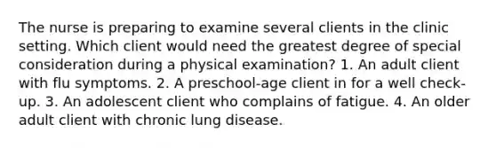 The nurse is preparing to examine several clients in the clinic setting. Which client would need the greatest degree of special consideration during a physical examination? 1. An adult client with flu symptoms. 2. A preschool-age client in for a well check-up. 3. An adolescent client who complains of fatigue. 4. An older adult client with chronic lung disease.