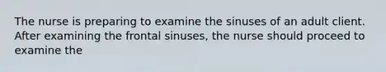 The nurse is preparing to examine the sinuses of an adult client. After examining the frontal sinuses, the nurse should proceed to examine the