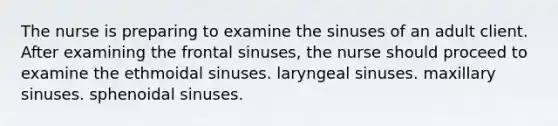 The nurse is preparing to examine the sinuses of an adult client. After examining the frontal sinuses, the nurse should proceed to examine the ethmoidal sinuses. laryngeal sinuses. maxillary sinuses. sphenoidal sinuses.