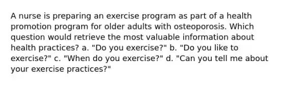 A nurse is preparing an exercise program as part of a health promotion program for older adults with osteoporosis. Which question would retrieve the most valuable information about health practices? a. "Do you exercise?" b. "Do you like to exercise?" c. "When do you exercise?" d. "Can you tell me about your exercise practices?"