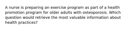 A nurse is preparing an exercise program as part of a health promotion program for older adults with osteoporosis. Which question would retrieve the most valuable information about health practices?