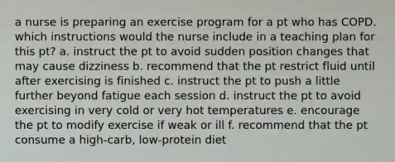 a nurse is preparing an exercise program for a pt who has COPD. which instructions would the nurse include in a teaching plan for this pt? a. instruct the pt to avoid sudden position changes that may cause dizziness b. recommend that the pt restrict fluid until after exercising is finished c. instruct the pt to push a little further beyond fatigue each session d. instruct the pt to avoid exercising in very cold or very hot temperatures e. encourage the pt to modify exercise if weak or ill f. recommend that the pt consume a high-carb, low-protein diet