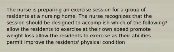 The nurse is preparing an exercise session for a group of residents at a nursing home. The nurse recognizes that the session should be designed to accomplish which of the following? allow the residents to exercise at their own speed promote weight loss allow the residents to exercise as their abilities permit improve the residents' physical condition