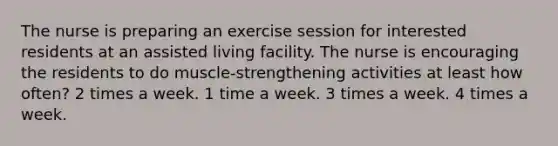 The nurse is preparing an exercise session for interested residents at an assisted living facility. The nurse is encouraging the residents to do muscle-strengthening activities at least how often? 2 times a week. 1 time a week. 3 times a week. 4 times a week.