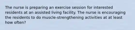 The nurse is preparing an exercise session for interested residents at an assisted living facility. The nurse is encouraging the residents to do muscle-strengthening activities at at least how often?