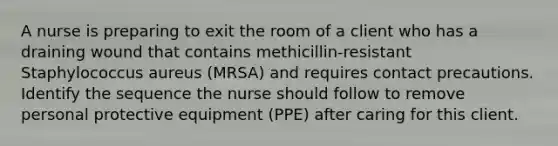 A nurse is preparing to exit the room of a client who has a draining wound that contains methicillin-resistant Staphylococcus aureus (MRSA) and requires contact precautions. Identify the sequence the nurse should follow to remove personal protective equipment (PPE) after caring for this client.