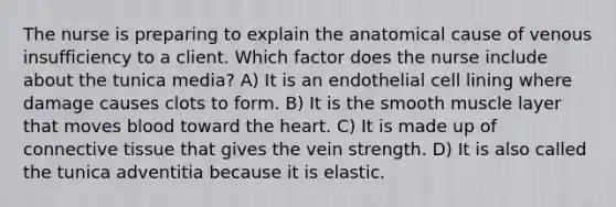 The nurse is preparing to explain the anatomical cause of venous insufficiency to a client. Which factor does the nurse include about the tunica media? A) It is an endothelial cell lining where damage causes clots to form. B) It is the smooth muscle layer that moves blood toward the heart. C) It is made up of connective tissue that gives the vein strength. D) It is also called the tunica adventitia because it is elastic.