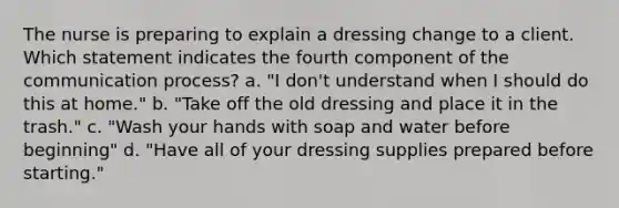 The nurse is preparing to explain a dressing change to a client. Which statement indicates the fourth component of the communication process? a. "I don't understand when I should do this at home." b. "Take off the old dressing and place it in the trash." c. "Wash your hands with soap and water before beginning" d. "Have all of your dressing supplies prepared before starting."