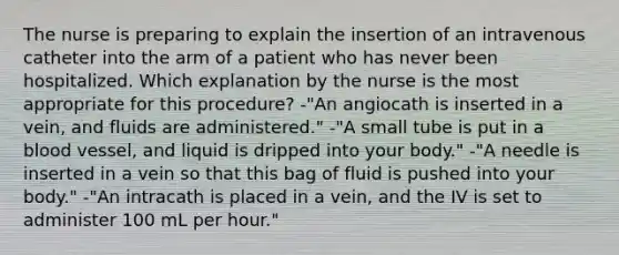 The nurse is preparing to explain the insertion of an intravenous catheter into the arm of a patient who has never been hospitalized. Which explanation by the nurse is the most appropriate for this procedure? -"An angiocath is inserted in a vein, and fluids are administered." -"A small tube is put in a blood vessel, and liquid is dripped into your body." -"A needle is inserted in a vein so that this bag of fluid is pushed into your body." -"An intracath is placed in a vein, and the IV is set to administer 100 mL per hour."