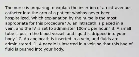 The nurse is preparing to explain the insertion of an intravenous catheter into the arm of a patient whohas never been hospitalized. Which explanation by the nurse is the most appropriate for this procedure? A. an intracath is placed in a vein, and the IV is set to administer 100mL per hour." B. A small tube is put in the blood vessel, and liquid is dripped into your body." C. An angiocath is inserted in a vein, and fluids are administered. D. A needle is inserted in a vein so that this bag of fluid is pushed into your body.