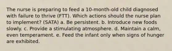 The nurse is preparing to feed a 10-month-old child diagnosed with failure to thrive (FTT). Which actions should the nurse plan to implement? (SATA) a. Be persistent. b. Introduce new foods slowly. c. Provide a stimulating atmosphere. d. Maintain a calm, even temperament. e. Feed the infant only when signs of hunger are exhibited.