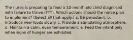 The nurse is preparing to feed a 10-month-old child diagnosed with failure to thrive (FTT). Which actions should the nurse plan to implement? (Select all that apply.) a. Be persistent. b. Introduce new foods slowly. c. Provide a stimulating atmosphere. d. Maintain a calm, even temperament. e. Feed the infant only when signs of hunger are exhibited.