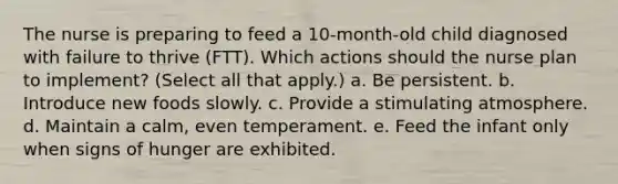 The nurse is preparing to feed a 10-month-old child diagnosed with failure to thrive (FTT). Which actions should the nurse plan to implement? (Select all that apply.) a. Be persistent. b. Introduce new foods slowly. c. Provide a stimulating atmosphere. d. Maintain a calm, even temperament. e. Feed the infant only when signs of hunger are exhibited.