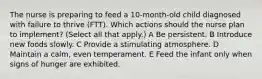 The nurse is preparing to feed a 10-month-old child diagnosed with failure to thrive (FTT). Which actions should the nurse plan to implement? (Select all that apply.) A Be persistent. B Introduce new foods slowly. C Provide a stimulating atmosphere. D Maintain a calm, even temperament. E Feed the infant only when signs of hunger are exhibited.