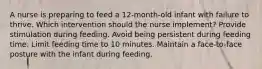 A nurse is preparing to feed a 12-month-old infant with failure to thrive. Which intervention should the nurse implement? Provide stimulation during feeding. Avoid being persistent during feeding time. Limit feeding time to 10 minutes. Maintain a face-to-face posture with the infant during feeding.