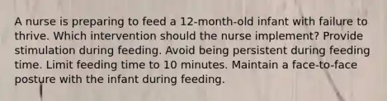 A nurse is preparing to feed a 12-month-old infant with failure to thrive. Which intervention should the nurse implement? Provide stimulation during feeding. Avoid being persistent during feeding time. Limit feeding time to 10 minutes. Maintain a face-to-face posture with the infant during feeding.