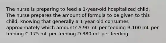 The nurse is preparing to feed a 1-year-old hospitalized child. The nurse prepares the amount of formula to be given to this child, knowing that generally a 1-year-old consumes approximately which amount? A.90 mL per feeding B.100 mL per feeding C.175 mL per feeding D.380 mL per feeding