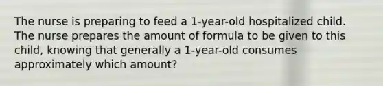 The nurse is preparing to feed a 1-year-old hospitalized child. The nurse prepares the amount of formula to be given to this child, knowing that generally a 1-year-old consumes approximately which amount?