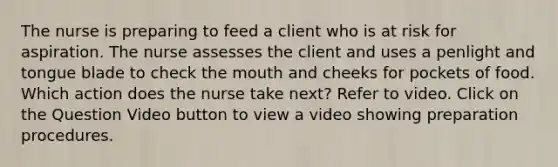 The nurse is preparing to feed a client who is at risk for aspiration. The nurse assesses the client and uses a penlight and tongue blade to check the mouth and cheeks for pockets of food. Which action does the nurse take next? Refer to video. Click on the Question Video button to view a video showing preparation procedures.