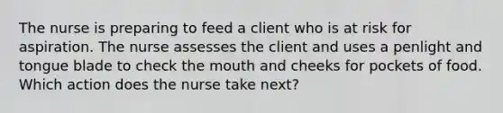 The nurse is preparing to feed a client who is at risk for aspiration. The nurse assesses the client and uses a penlight and tongue blade to check the mouth and cheeks for pockets of food. Which action does the nurse take next?