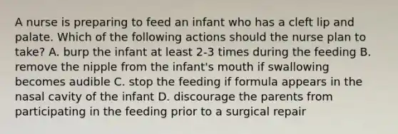 A nurse is preparing to feed an infant who has a cleft lip and palate. Which of the following actions should the nurse plan to take? A. burp the infant at least 2-3 times during the feeding B. remove the nipple from the infant's mouth if swallowing becomes audible C. stop the feeding if formula appears in the nasal cavity of the infant D. discourage the parents from participating in the feeding prior to a surgical repair