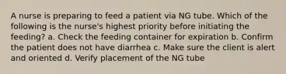 A nurse is preparing to feed a patient via NG tube. Which of the following is the nurse's highest priority before initiating the feeding? a. Check the feeding container for expiration b. Confirm the patient does not have diarrhea c. Make sure the client is alert and oriented d. Verify placement of the NG tube