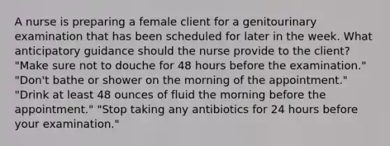 A nurse is preparing a female client for a genitourinary examination that has been scheduled for later in the week. What anticipatory guidance should the nurse provide to the client? "Make sure not to douche for 48 hours before the examination." "Don't bathe or shower on the morning of the appointment." "Drink at least 48 ounces of fluid the morning before the appointment." "Stop taking any antibiotics for 24 hours before your examination."