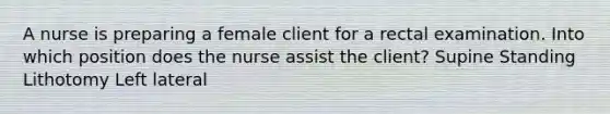 A nurse is preparing a female client for a rectal examination. Into which position does the nurse assist the client? Supine Standing Lithotomy Left lateral