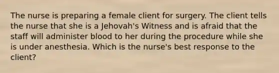 The nurse is preparing a female client for surgery. The client tells the nurse that she is a Jehovah's Witness and is afraid that the staff will administer blood to her during the procedure while she is under anesthesia. Which is the nurse's best response to the client?