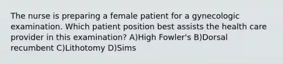 The nurse is preparing a female patient for a gynecologic examination. Which patient position best assists the health care provider in this examination? A)High Fowler's B)Dorsal recumbent C)Lithotomy D)Sims