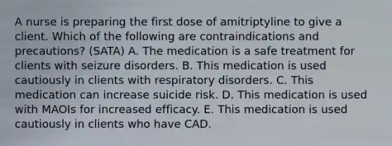 A nurse is preparing the first dose of amitriptyline to give a client. Which of the following are contraindications and precautions? (SATA) A. The medication is a safe treatment for clients with seizure disorders. B. This medication is used cautiously in clients with respiratory disorders. C. This medication can increase suicide risk. D. This medication is used with MAOIs for increased efficacy. E. This medication is used cautiously in clients who have CAD.