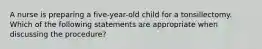 A nurse is preparing a five-year-old child for a tonsillectomy. Which of the following statements are appropriate when discussing the procedure?