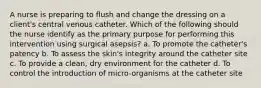 A nurse is preparing to flush and change the dressing on a client's central venous catheter. Which of the following should the nurse identify as the primary purpose for performing this intervention using surgical asepsis? a. To promote the catheter's patency b. To assess the skin's integrity around the catheter site c. To provide a clean, dry environment for the catheter d. To control the introduction of micro-organisms at the catheter site