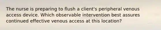 The nurse is preparing to flush a client's peripheral venous access device. Which observable intervention best assures continued effective venous access at this location?