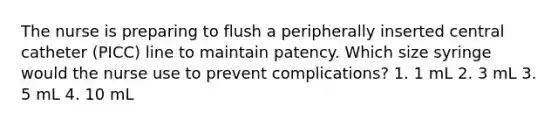 The nurse is preparing to flush a peripherally inserted central catheter (PICC) line to maintain patency. Which size syringe would the nurse use to prevent complications? 1. 1 mL 2. 3 mL 3. 5 mL 4. 10 mL