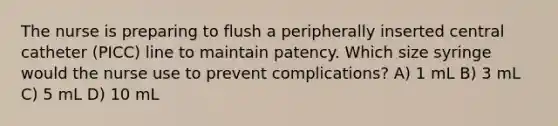 The nurse is preparing to flush a peripherally inserted central catheter (PICC) line to maintain patency. Which size syringe would the nurse use to prevent complications? A) 1 mL B) 3 mL C) 5 mL D) 10 mL