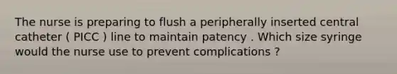 The nurse is preparing to flush a peripherally inserted central catheter ( PICC ) line to maintain patency . Which size syringe would the nurse use to prevent complications ?