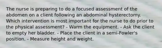 The nurse is preparing to do a focused assessment of the abdomen on a client following an abdominal hysterectomy. Which intervention is most important for the nurse to do prior to the physical assessment? - Warm the equipment. - Ask the client to empty her bladder. - Place the client in a semi-Fowler's position. - Measure height and weight.