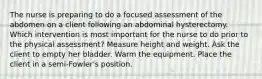 The nurse is preparing to do a focused assessment of the abdomen on a client following an abdominal hysterectomy. Which intervention is most important for the nurse to do prior to the physical assessment? Measure height and weight. Ask the client to empty her bladder. Warm the equipment. Place the client in a semi-Fowler's position.