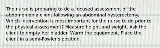 The nurse is preparing to do a focused assessment of the abdomen on a client following an abdominal hysterectomy. Which intervention is most important for the nurse to do prior to the physical assessment? Measure height and weight. Ask the client to empty her bladder. Warm the equipment. Place the client in a semi-Fowler's position.