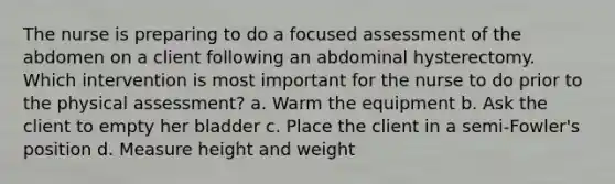 The nurse is preparing to do a focused assessment of the abdomen on a client following an abdominal hysterectomy. Which intervention is most important for the nurse to do prior to the physical assessment? a. Warm the equipment b. Ask the client to empty her bladder c. Place the client in a semi-Fowler's position d. Measure height and weight