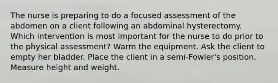 The nurse is preparing to do a focused assessment of the abdomen on a client following an abdominal hysterectomy. Which intervention is most important for the nurse to do prior to the physical assessment? Warm the equipment. Ask the client to empty her bladder. Place the client in a semi-Fowler's position. Measure height and weight.